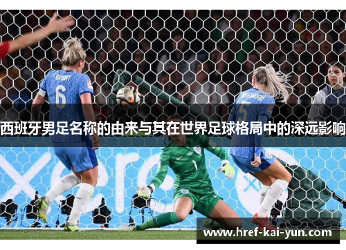 西班牙男足名称的由来与其在世界足球格局中的深远影响 西班牙男足名称的由来与其在世界足球格局中的深远影响