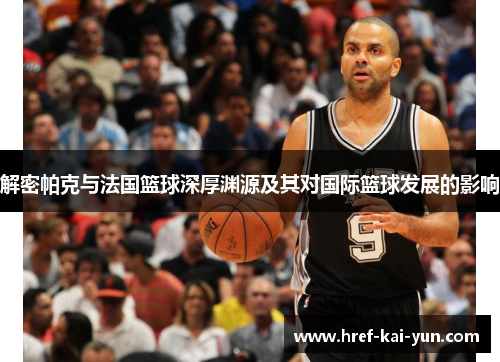 解密帕克与法国篮球深厚渊源及其对国际篮球发展的影响 解密帕克与法国篮球深厚渊源及其对国际篮球发展的影响