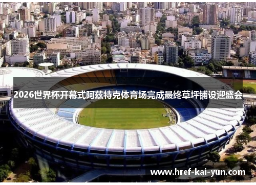 2026世界杯开幕式阿兹特克体育场完成最终草坪铺设迎盛会