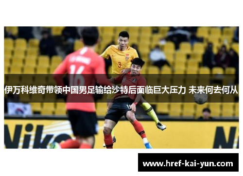 伊万科维奇带领中国男足输给沙特后面临巨大压力 未来何去何从