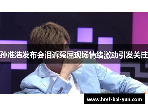 孙准浩发布会泪诉冤屈现场情绪激动引发关注 孙准浩发布会泪诉冤屈现场情绪激动引发关注